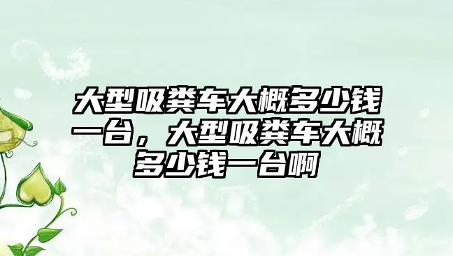 大型吸糞車(chē)大概多少錢(qián)一臺(tái)，大型吸糞車(chē)大概多少錢(qián)一臺(tái)啊