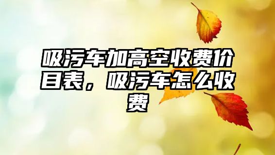 吸污車(chē)加高空收費(fèi)價(jià)目表，吸污車(chē)怎么收費(fèi)