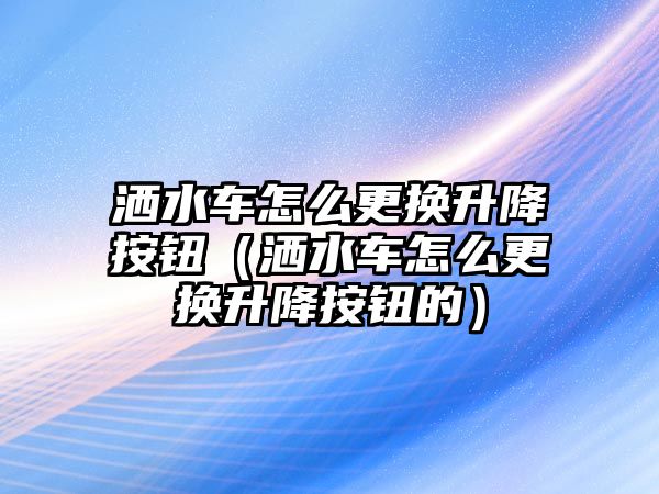 灑水車(chē)怎么更換升降按鈕（灑水車(chē)怎么更換升降按鈕的）